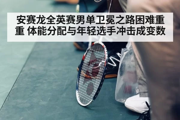 安赛龙全英赛男单卫冕之路困难重重 体能分配与年轻选手冲击成变数